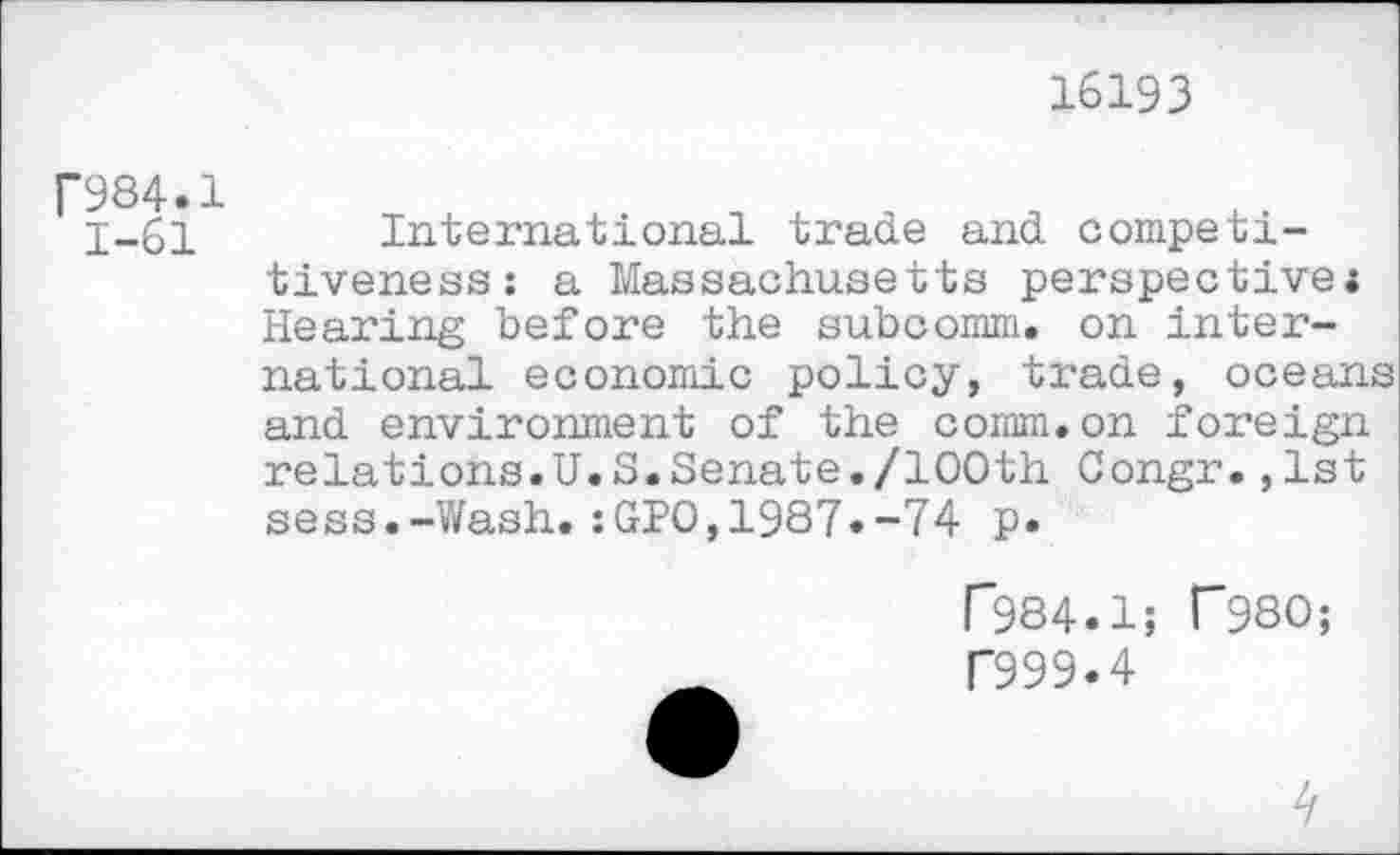 ﻿16193
F984.1
1-61 International trade and competitiveness: a Massachusetts perspective« Hearing before the subcomm, on international economic policy, trade, oceans and environment of the comm.on foreign relations.U.S.Senate./100th Congr.,1st seas.-Wash.:GPO,1987.-74 p.
r984.1; T980;
D99.4